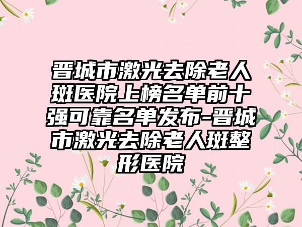 晋城市激光去除老人斑医院上榜名单前十强可靠名单发布-晋城市激光去除老人斑整形医院