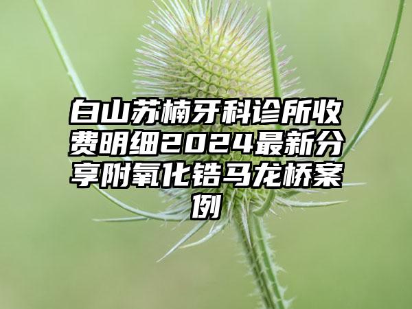 白山苏楠牙科诊所收费明细2024最新分享附氧化锆马龙桥案例