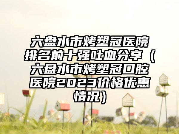 六盘水市烤塑冠医院排名前十强吐血分享（六盘水市烤塑冠口腔医院2023价格优惠情况）