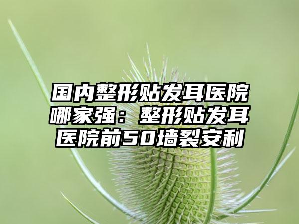 国内整形贴发耳医院哪家强：整形贴发耳医院前50墙裂安利