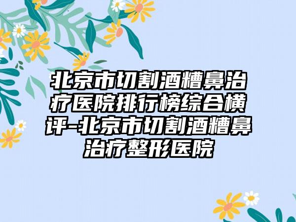 北京市切割酒糟鼻治疗医院排行榜综合横评-北京市切割酒糟鼻治疗整形医院