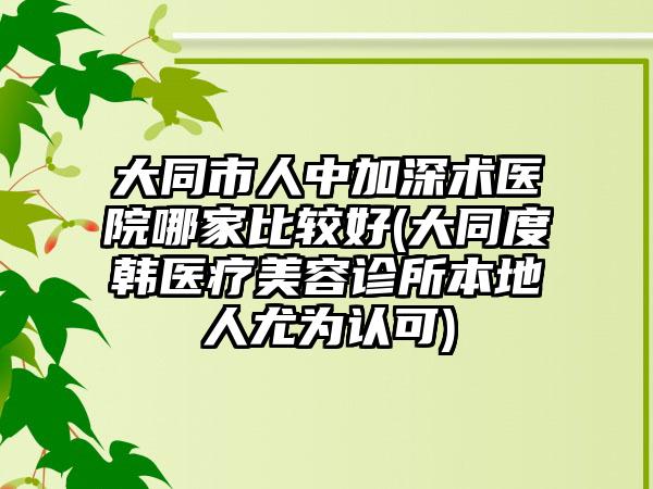 大同市人中加深术医院哪家比较好(大同度韩医疗美容诊所本地人尤为认可)