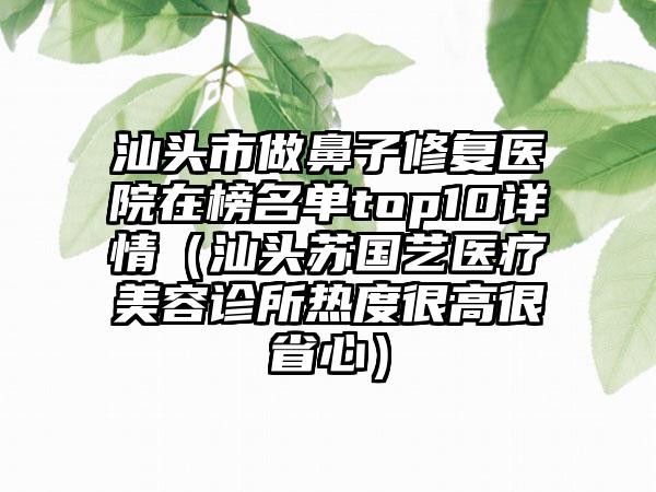 汕头市做鼻子修复医院在榜名单top10详情（汕头苏国艺医疗美容诊所热度很高很省心）