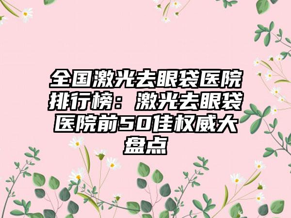 全国激光去眼袋医院排行榜：激光去眼袋医院前50佳权威大盘点