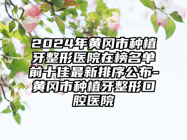 2024年黄冈市种植牙整形医院在榜名单前十佳最新排序公布-黄冈市种植牙整形口腔医院