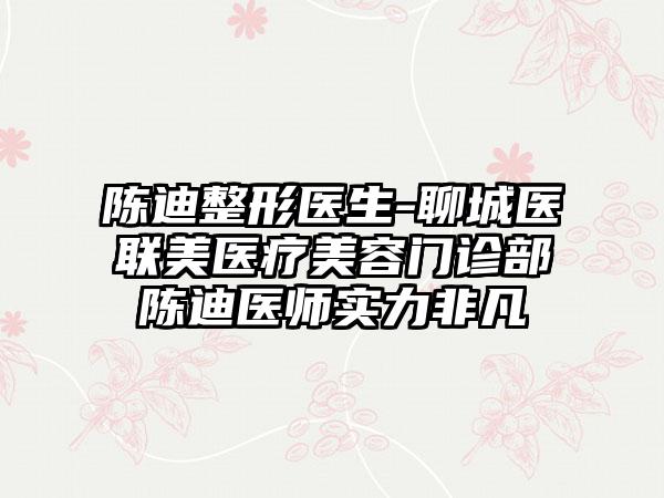 陈迪整形医生-聊城医联美医疗美容门诊部陈迪医师实力非凡