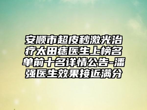 安顺市超皮秒激光治疗太田痣医生上榜名单前十名详情公告-潘强医生效果接近满分