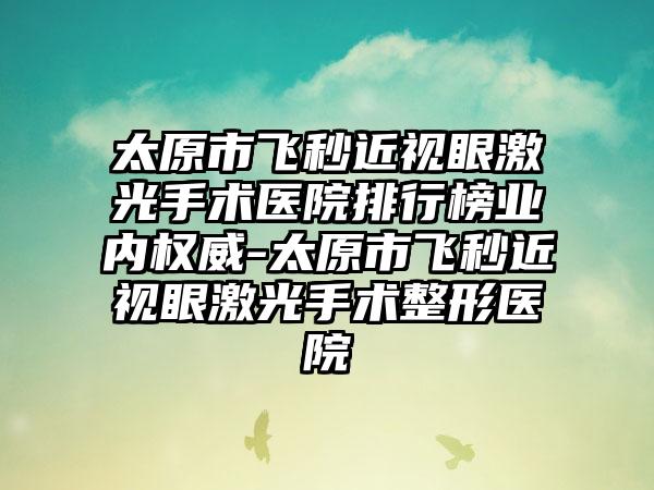 太原市飞秒近视眼激光手术医院排行榜业内权威-太原市飞秒近视眼激光手术整形医院