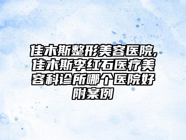 佳木斯整形美容医院,佳木斯李红石医疗美容科诊所哪个医院好附案例