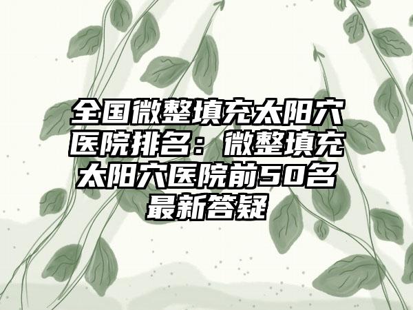 全国微整填充太阳穴医院排名：微整填充太阳穴医院前50名最新答疑