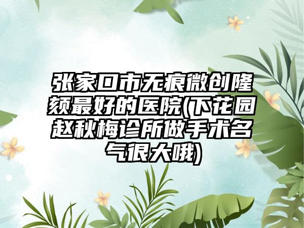 张家口市无痕微创隆颏最好的医院(下花园赵秋梅诊所做手术名气很大哦)