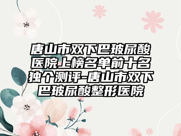 唐山市双下巴玻尿酸医院上榜名单前十名独个测评-唐山市双下巴玻尿酸整形医院