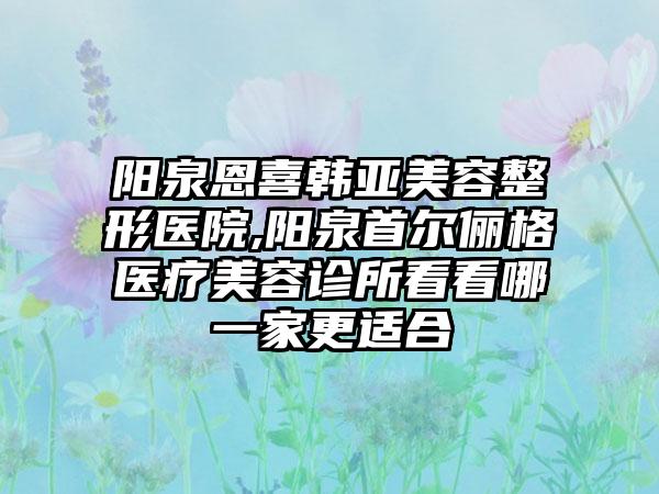 阳泉恩喜韩亚美容整形医院,阳泉首尔俪格医疗美容诊所看看哪一家更适合