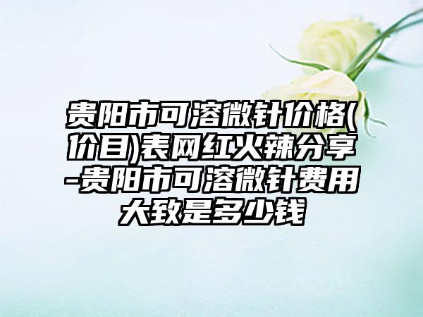 贵阳市可溶微针价格(价目)表网红火辣分享-贵阳市可溶微针费用大致是多少钱