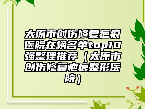 太原市创伤修复疤痕医院在榜名单top10强整理推荐（太原市创伤修复疤痕整形医院）