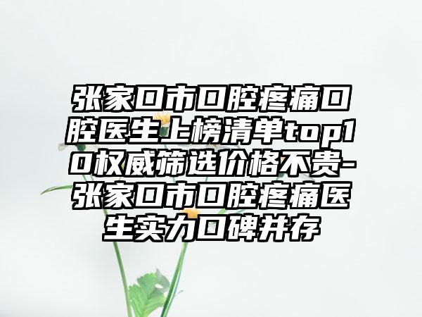 张家口市口腔疼痛口腔医生上榜清单top10权威筛选价格不贵-张家口市口腔疼痛医生实力口碑并存