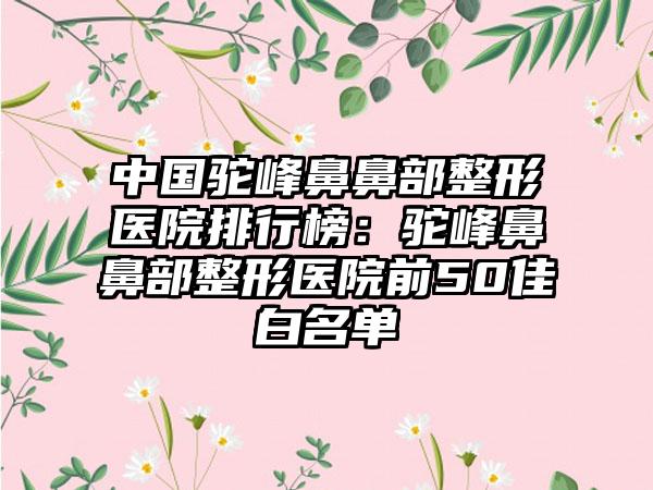 中国驼峰鼻鼻部整形医院排行榜：驼峰鼻鼻部整形医院前50佳白名单