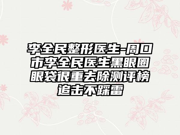 李全民整形医生-周口市李全民医生黑眼圈眼袋很重去除测评榜追击不踩雷