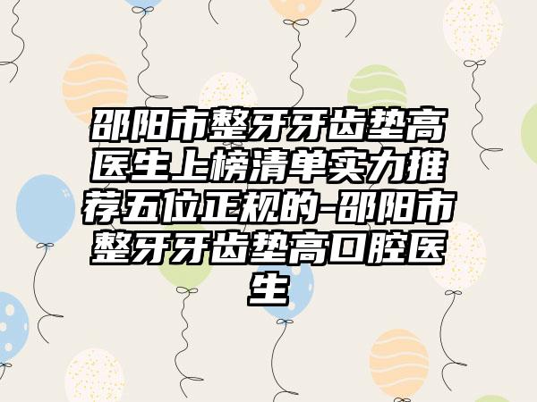 邵阳市整牙牙齿垫高医生上榜清单实力推荐五位正规的-邵阳市整牙牙齿垫高口腔医生