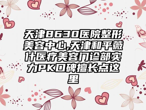 天津8630医院整形美容中心,天津和平薇什医疗美容门诊部实力PK口碑擅长点这里