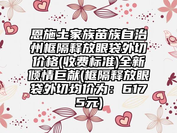 恩施土家族苗族自治州框隔释放眼袋外切价格(收费标准)全新倾情巨献(框隔释放眼袋外切均价为：6175元)