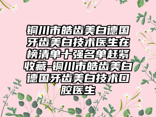 铜川市皓齿美白德国牙齿美白技术医生在榜清单十强名单赶紧收藏-铜川市皓齿美白德国牙齿美白技术口腔医生