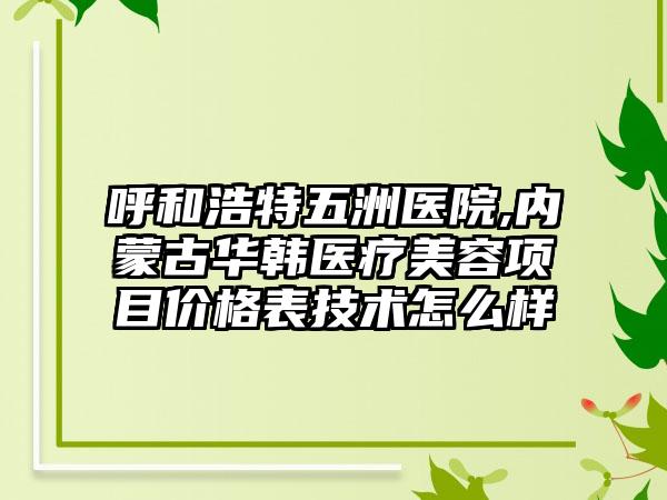 呼和浩特五洲医院,内蒙古华韩医疗美容项目价格表技术怎么样