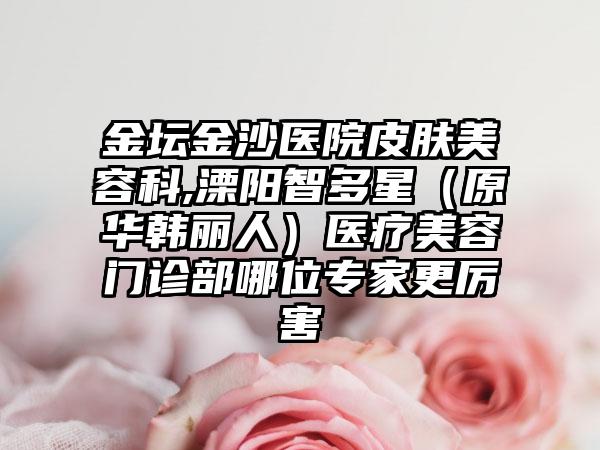 金坛金沙医院皮肤美容科,溧阳智多星（原华韩丽人）医疗美容门诊部哪位专家更厉害