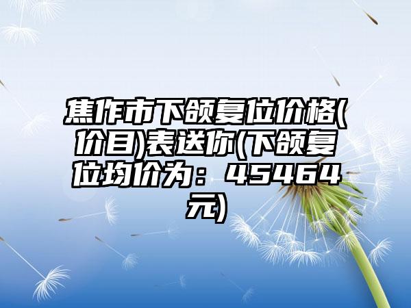 焦作市下颌复位价格(价目)表送你(下颌复位均价为：45464元)