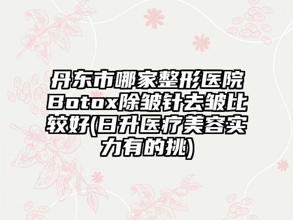 丹东市哪家整形医院Botox除皱针去皱比较好(日升医疗美容实力有的挑)