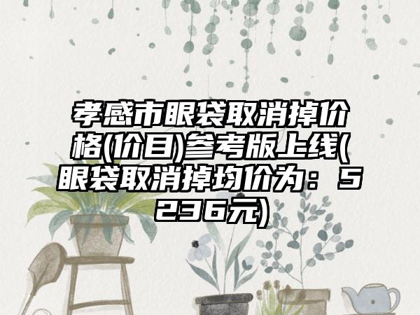 孝感市眼袋取消掉价格(价目)参考版上线(眼袋取消掉均价为：5236元)