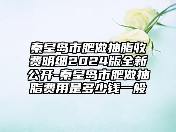 秦皇岛市肥做抽脂收费明细2024版全新公开-秦皇岛市肥做抽脂费用是多少钱一般