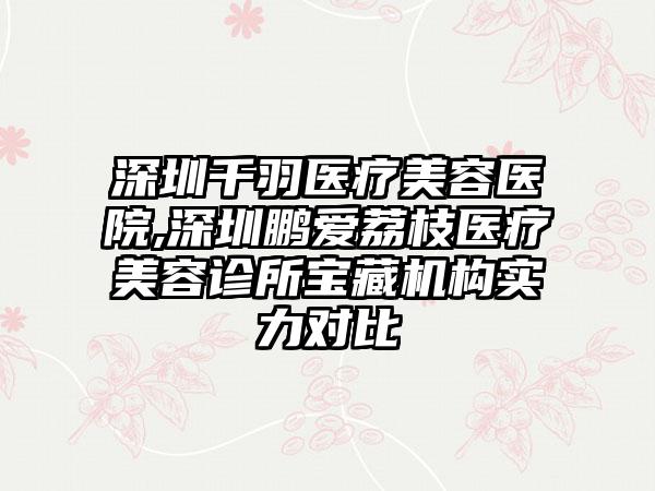 深圳千羽医疗美容医院,深圳鹏爱荔枝医疗美容诊所宝藏机构实力对比