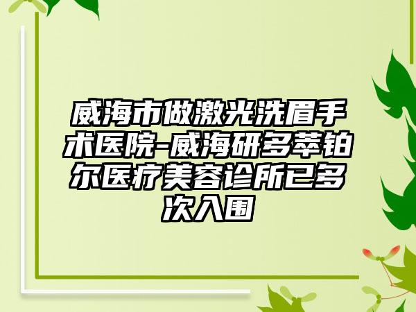 威海市做激光洗眉手术医院-威海研多萃铂尔医疗美容诊所已多次入围