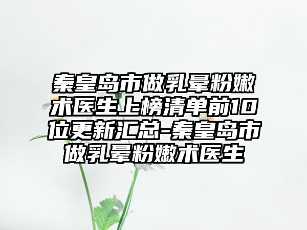 秦皇岛市做乳晕粉嫩术医生上榜清单前10位更新汇总-秦皇岛市做乳晕粉嫩术医生