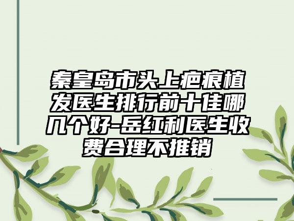 秦皇岛市头上疤痕植发医生排行前十佳哪几个好-岳红利医生收费合理不推销