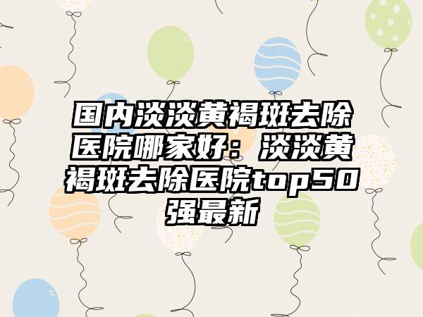 国内淡淡黄褐斑去除医院哪家好：淡淡黄褐斑去除医院top50强最新