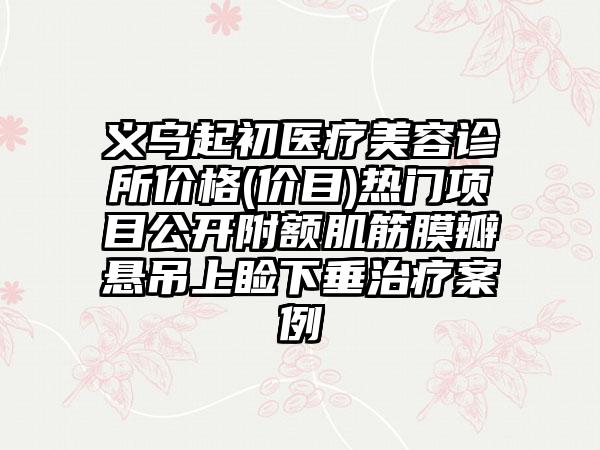 义乌起初医疗美容诊所价格(价目)热门项目公开附额肌筋膜瓣悬吊上睑下垂治疗案例