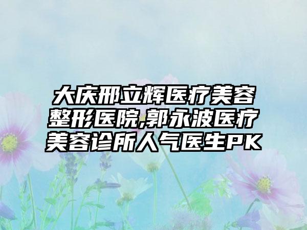 大庆邢立辉医疗美容整形医院,郭永波医疗美容诊所人气医生PK