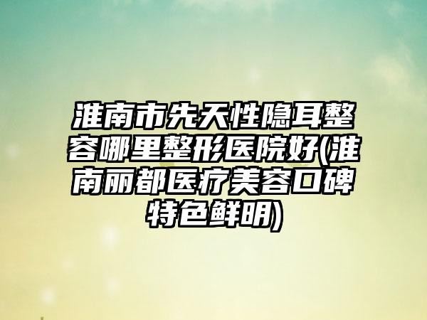 淮南市先天性隐耳整容哪里整形医院好(淮南丽都医疗美容口碑特色鲜明)