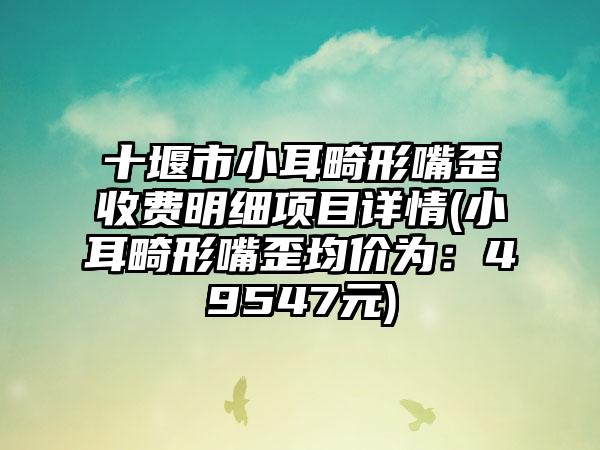 十堰市小耳畸形嘴歪收费明细项目详情(小耳畸形嘴歪均价为：49547元)