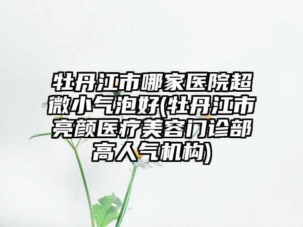 牡丹江市哪家医院超微小气泡好(牡丹江市亮颜医疗美容门诊部高人气机构)