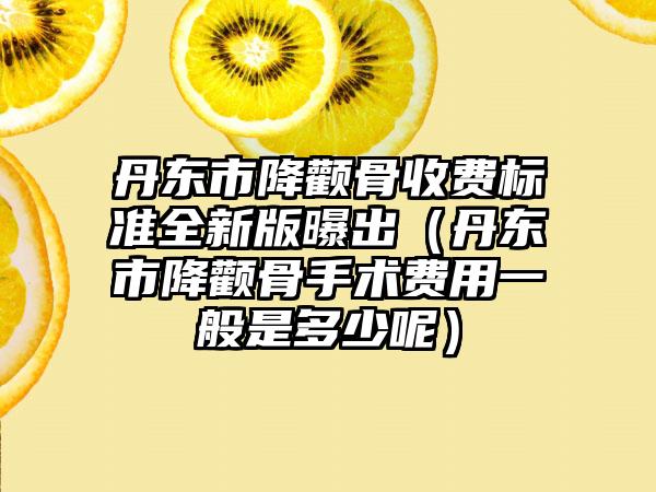 丹东市降颧骨收费标准全新版曝出（丹东市降颧骨手术费用一般是多少呢）