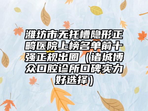 潍坊市无托槽隐形正畸医院上榜名单前十强正规出圈（诸城博众口腔诊所口碑实力好选择）