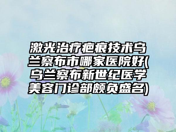 激光治疗疤痕技术乌兰察布市哪家医院好(乌兰察布新世纪医学美容门诊部颇负盛名)