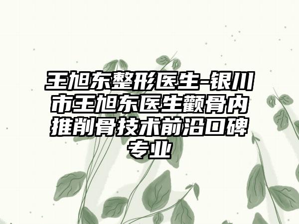 王旭东整形医生-银川市王旭东医生颧骨内推削骨技术前沿口碑专业