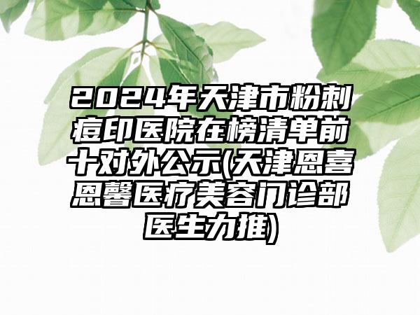 2024年天津市粉刺痘印医院在榜清单前十对外公示(天津恩喜恩馨医疗美容门诊部医生力推)