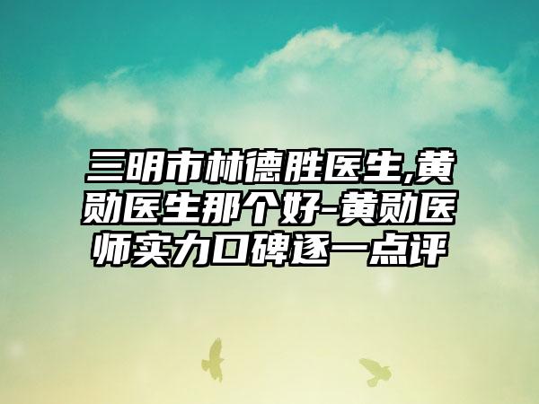 三明市林德胜医生,黄勋医生那个好-黄勋医师实力口碑逐一点评