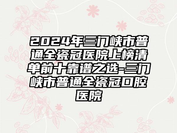 2024年三门峡市普通全瓷冠医院上榜清单前十靠谱之选-三门峡市普通全瓷冠口腔医院