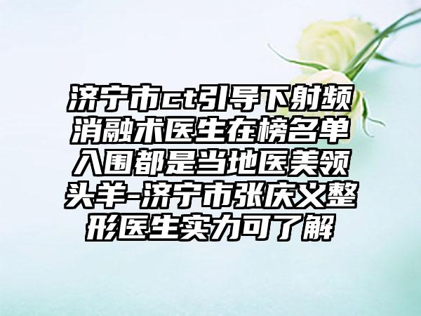 济宁市ct引导下射频消融术医生在榜名单入围都是当地医美领头羊-济宁市张庆义整形医生实力可了解